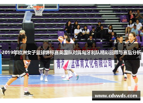 2019年欧洲女子篮球锦标赛英国队对阵匈牙利队精彩回顾与赛后分析