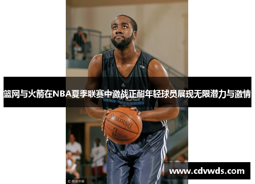 篮网与火箭在NBA夏季联赛中激战正酣年轻球员展现无限潜力与激情
