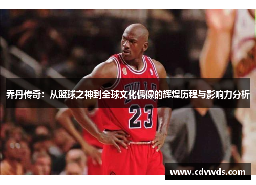 乔丹传奇：从篮球之神到全球文化偶像的辉煌历程与影响力分析