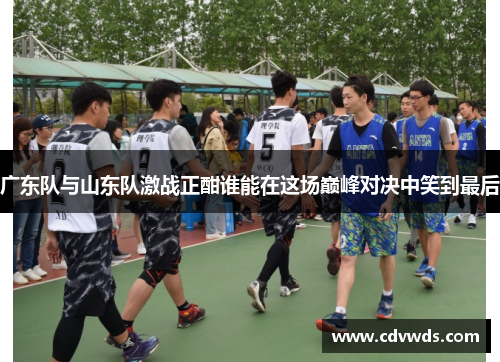 广东队与山东队激战正酣谁能在这场巅峰对决中笑到最后